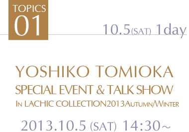 TOPICS1 YOSHIKO TOMIOKA 
SPECIAL EVENT & TALK SHOW　
In LACHIC COLLECTIN 2013Autumn/Winter　2013.10.5 (SAT) 14:30～　2013.10.5 (SAT)1day