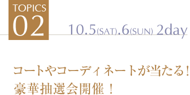 TOPICS2 コートやコーディネートが当たる！
豪華抽選会開催！10.5(SAT).6(SUN)　2day