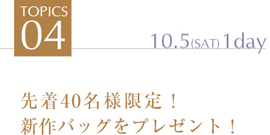 TOPICS4 先着40名様限定！
新作バッグをプレゼント！ 10.5(SAT)1day