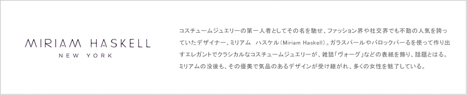 MITIAM HASKELL コスチュームジュエリーの第一人者としてその名を馳せ、ファッション界や社交界でも不動の人気を誇っていたデザイナー、ミリアム　ハスケル（Miriam Haskell）。ガラスパールやバロックパーるを使って作り出すエレガントでクラシカルなコスチュームジュエリーが、雑誌「ヴォーグ」などの表紙を飾り、話題とはる。ミリアムの没後も、その優美で気品のあるデザインが受け継がれ、多くの女性を魅了している。