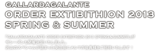 GALLARDAGALANTE ORDER EXTIBITHION 2013 SPRING & SUMMER -「GALLARDAGALANTE ORDER EXTIBITHION 2013 SPRING & SUMMER」が今シーズンも開催決定いたしました。沢山のスペシャルが詰まった受注会にメルマガ会員をご招待いたします！ 