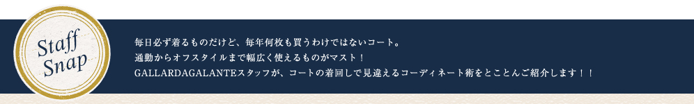 STAFF SNAP 毎日必ず着るものだけど、毎年何枚もかうわけではないコート。通勤からオフスタイルまで幅広く使えるものがマスト！GALLARDAGALANTEスタッフが、コートの着回しで見違えるコーディネート術をとことんご紹介します！！