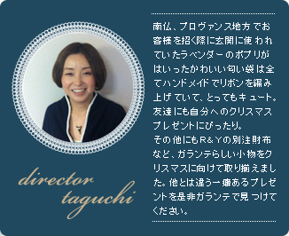 director taguchi、南仏、プロヴァンス地方でお客様を招く際に玄関に使われていたラベンダーのポプリがはいったかわいい匂い袋は全てハンドメイドでリボンを編み上げていて、とってもキュート。友達にも自分へのクリスマスプレゼントにぴったり。その他にもＲ＆Ｙの別注財布など、ガランテらしい小物をクリスマスに向けて取り揃えました。他とは違う一癖あるプレゼントを是非ガランテで見つけてください。