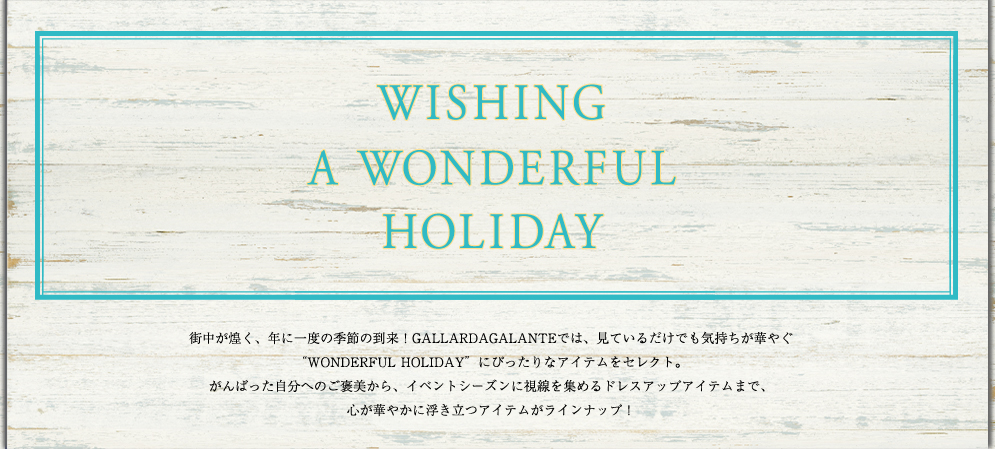 WISHING　A　WONDERFUL　HOLIDAY 街中が煌く、年に一度の季節の到来！GALLARDAGALANTEでは、見ているだけでも気持ちが華やぐ“WONDERFUL HOLIDAY”にぴったりなアイテムをセレクト。がんばった自分へのご褒美から、イベントシーズンに視線を集めるドレスアップアイテムまで、心が華やかに浮き立つアイテムがラインナップ！
