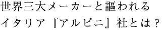 世界三大メーカーと謳われるイタリア「アルビニ」社とは？
