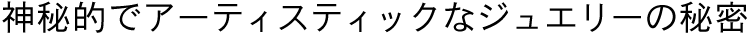 神秘的でアーティスティックなジュエリーの秘密
