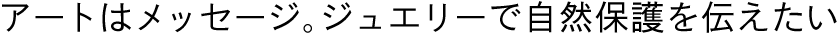アートはメッセージ。ジュエリーで自然保護を伝えたい
